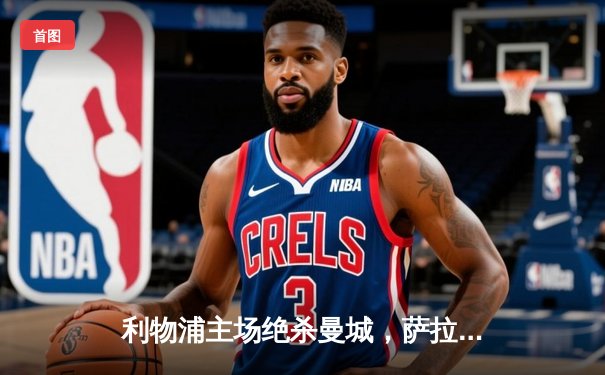 利物浦主场绝杀曼城，萨拉赫制胜球点燃安菲尔德激情之夜