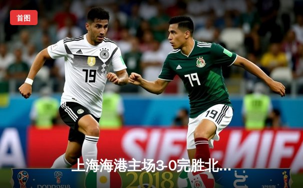 上海海港主场3-0完胜北京国安 奥斯卡传射建功领跑射手榜